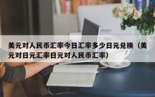 美元对人民币汇率今日汇率多少日元兑换（美元对日元汇率日元对人民币汇率）