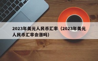 2023年美元人民币汇率（2023年美元人民币汇率会涨吗）