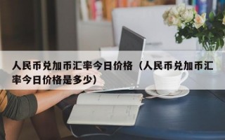 人民币兑加币汇率今日价格（人民币兑加币汇率今日价格是多少）