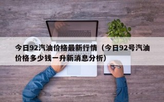 今日92汽油价格最新行情（今日92号汽油价格多少钱一升新消息分析）