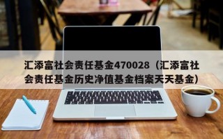 汇添富社会责任基金470028（汇添富社会责任基金历史净值基金档案天天基金）