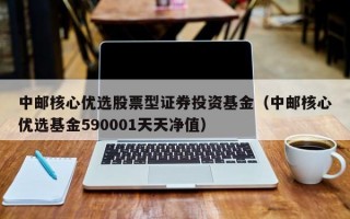 中邮核心优选股票型证券投资基金（中邮核心优选基金590001天天净值）