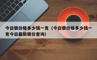 今日银价格多少钱一克（今日银价格多少钱一克今日最新银价查询）