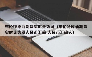 布伦特原油期货实时走势图（布伦特原油期货实时走势图人民币汇率 人民币汇率人）