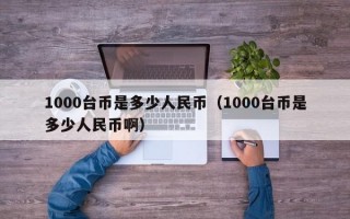 1000台币是多少人民币（1000台币是多少人民币啊）