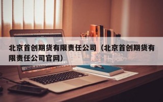 北京首创期货有限责任公司（北京首创期货有限责任公司官网）