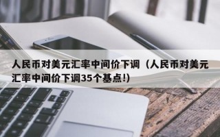 人民币对美元汇率中间价下调（人民币对美元汇率中间价下调35个基点!）