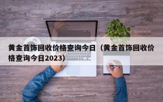 黄金首饰回收价格查询今日（黄金首饰回收价格查询今日2023）