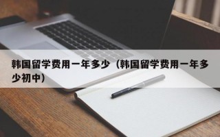 韩国留学费用一年多少（韩国留学费用一年多少初中）