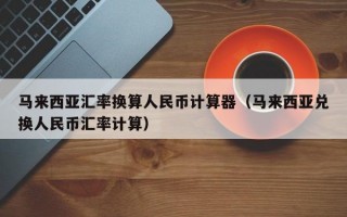 马来西亚汇率换算人民币计算器（马来西亚兑换人民币汇率计算）