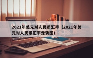 2021年美元对人民币汇率（2021年美元对人民币汇率走势图）