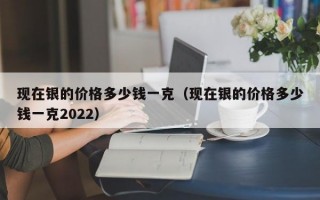 现在银的价格多少钱一克（现在银的价格多少钱一克2022）