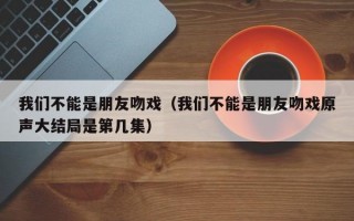 我们不能是朋友吻戏（我们不能是朋友吻戏原声大结局是第几集）