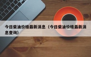 今日柴油价格最新消息（今日柴油价格最新消息查询）