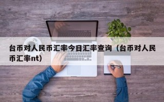 台币对人民币汇率今日汇率查询（台币对人民币汇率nt）