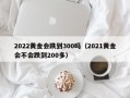 2022黄金会跌到300吗（2021黄金会不会跌到200多）