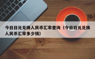 今日日元兑换人民币汇率查询（今日日元兑换人民币汇率多少钱）