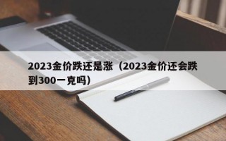 2023金价跌还是涨（2023金价还会跌到300一克吗）