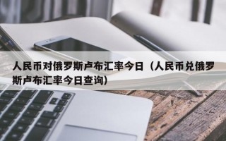 人民币对俄罗斯卢布汇率今日（人民币兑俄罗斯卢布汇率今日查询）