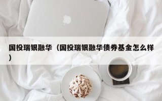 国投瑞银融华（国投瑞银融华债券基金怎么样）