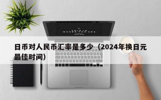 日币对人民币汇率是多少（2024年换日元最佳时间）