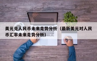 美元兑人民币未来走势分析（最新美元对人民币汇率未来走势分析）