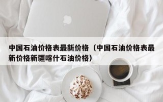 中国石油价格表最新价格（中国石油价格表最新价格新疆喀什石油价格）