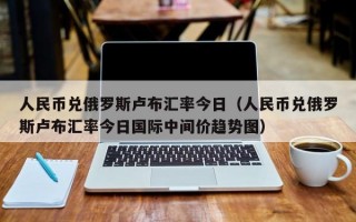 人民币兑俄罗斯卢布汇率今日（人民币兑俄罗斯卢布汇率今日国际中间价趋势图）