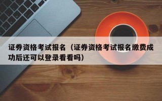 证券资格考试报名（证券资格考试报名缴费成功后还可以登录看看吗）