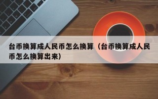 台币换算成人民币怎么换算（台币换算成人民币怎么换算出来）