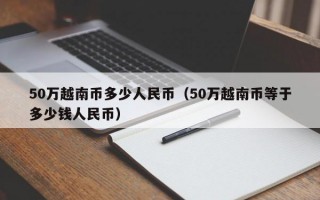 50万越南币多少人民币（50万越南币等于多少钱人民币）