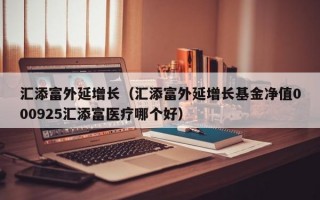 汇添富外延增长（汇添富外延增长基金净值000925汇添富医疗哪个好）