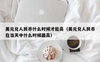 美元兑人民币什么时候才能高（美元兑人民币在当天中什么时候最高）