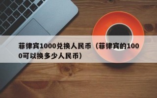 菲律宾1000兑换人民币（菲律宾的1000可以换多少人民币）