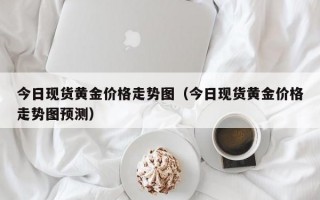 今日现货黄金价格走势图（今日现货黄金价格走势图预测）