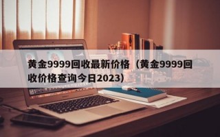 黄金9999回收最新价格（黄金9999回收价格查询今日2023）