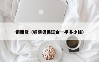 铜期货（铜期货保证金一手多少钱）