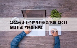 2022预计金价在几月份会下跌（2021金价什么时候会下跌）