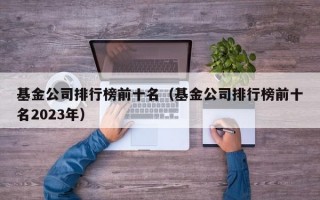 基金公司排行榜前十名（基金公司排行榜前十名2023年）