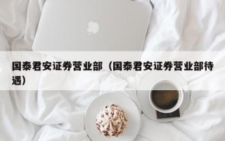 国泰君安证券营业部（国泰君安证券营业部待遇）