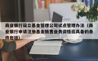 商业银行设立基金管理公司试点管理办法（商业银行申请注册基金销售业务资格应具备的条件包括）