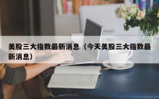 美股三大指数最新消息（今天美股三大指数最新消息）