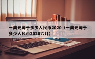 一美元等于多少人民币2020（一美元等于多少人民币2020六月）