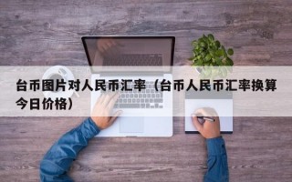 台币图片对人民币汇率（台币人民币汇率换算今日价格）