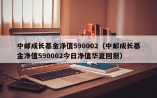 中邮成长基金净值590002（中邮成长基金净值590002今日净值华夏回报）