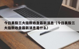 今日美股三大指数收盘最新消息（今日美股三大指数收盘最新消息是什么）