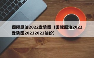 国际原油2022走势图（国际原油2022走势图20212022油价）