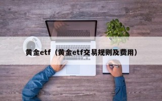 黄金etf（黄金etf交易规则及费用）