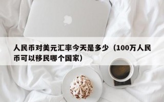 人民币对美元汇率今天是多少（100万人民币可以移民哪个国家）