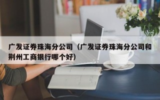 广发证券珠海分公司（广发证券珠海分公司和荆州工商银行哪个好）